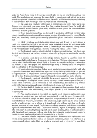 Saturn

graţia Sa. Acest lucru poate fi dovedit cu uşurinţă, căci noi nu am suferit niciodată de vreo
boală. Nici unul dintre noi nu moare din cauza bolii, ci numai pentru că spiritul său a atins
maturitatea plenară, cunoscând astfel viaţa eternă. De altfel, noi înşine suntem martorii direcţi
ai acestei vieţi de după moarte, pe care v-o putem dovedi oricând doriţi.
13. De aceea, este o nebunie să încercaţi să obţineţi remediul vieţii eterne de la nişte
fiinţe cu ochi mincinoşi, care nu au nimic de-a face cu viaţa Spiritului Etern. De altfel, adevăratele remedii, pe care Marele Spirit însuşi le-a binecuvântat pentru noi, sunt considerate
nepotrivite de aceşti şarlatani.
14. Dragi fraţi din ţinuturile de jos, dorim să vă avertizăm, astfel încât pe viitor să nu
vă mai căutaţi bunăstarea interioară la asemenea şarlatani. Căutaţi-o numai în voinţa Marelui
Spirit, căci atunci veţi rămâne perfect sănătoşi până când spiritul vostru se va maturiza complet.
15. Când veţi atinge acest stadiu, adică atunci când veţi deveni voi înşivă domni ai
vieţii, prin voinţa Marelui Spirit, nu veţi mai gusta niciodată moartea. Vă veţi putea părăsi
atunci acest corp din carne şi sânge fără dureri şi fără restricţii, cu o conştiinţă clară şi lucidă,
şi veţi renunţa la acest înveliş greu cu o maximă recunoştinţă faţă de Marele Spirit”.
16. După această predică, saturnienii aflaţi în căutarea remediului de viaţă lungă sunt
liberi să plece la casele lor, cu binecuvântarea muntenilor şi în posesia adevăratului remediu
al vieţii.
17. În anumite locuri de la şes, îndeosebi pe malurile fluviilor şi lacurilor, există păgâni care cred că inelul alb de pe firmament este o divinitate. Alţii cred că acesta este calea pe
care se mişcă încolo şi încoace Marele Spirit şi de unde Acesta priveşte în jos, ca să vadă ce
fac oamenii. Aceşti semi-păgâni urcă de multe ori pe munţi în speranţa că se vor apropia de
inel, şi poate chiar că îl vor putea atinge.
18. Muntenii simt compasiune faţă de aceşti naivi şi consideră de datoria lor să îi aducă pe calea cea dreaptă, explicându-le ce reprezintă de fapt inelul şi lunile de pe cer, precum
şi scopul acestora. Ei reuşesc acest lucru cu ajutorul voinţei lor ferme, aducându-i pe cei rătăciţi într-o stare de clarviziune în care au posibilitatea să examineze plenar inelul şi lunile.
19. După această experienţă, păgânii îşi dau seama că au greşit. Ei sunt învăţaţi apoi,
într-o manieră plină de afecţiune, dar serioasă şi înţeleaptă, adevărata cunoaştere referitoare la
Marele Spirit şi la voinţa Lui. În continuare, ei sunt liberi să aleagă dacă doresc să-şi petreacă
restul zilelor pe munte, sau dacă doresc să se întoarcă la şes, de unde au venit.
20. Dacă se decid să rămână pe munte, ei sunt acceptaţi în comunitate. Dacă preferă
să se întoarcă acasă, sunt binecuvântaţi, li se asigură provizii şi li se dă drumul, în numele
Marelui Spirit.
21. Până când nu renunţă la concepţiile lor greşite, aceşti păgâni nu au însă nici o şansă să scape de munteni, care sunt mult mai puternici decât ei, atât din punct de vedere fizic,
cât mai ales din cel al voinţei lor. Dacă păgânii se încăpăţânează şi încearcă să scape, sau
chiar să rănească pe cineva, ei sunt mai întâi ameninţaţi, după care în faţa lor apare un spirit
angelic al pedepsei, care nu se sfieşte să le dovedească prin mijloace mai dure cât de neînsemnate sunt şansele lor de reuşită. După o asemenea lecţie, persoana încăpăţânată renunţă de
regulă la comportamentul său rebel. Dacă totuşi continuă, îngerul o pedepseşte sever, mai
întâi prin dureri abdominale greu de suportat, iar în cazuri extreme, chiar cu anihilarea corporală. Rezultatul unei asemenea pedepse este destul de trist pentru spiritul respectiv, care va
rămâne o vreme îndelungată prizonierul întunericului şi al frigului.
22. Una dintre cele mai importante reguli casnice a muntenilor este următoarea: dacă
cei mai mulţi membri ai familiei sunt de sex masculin, nu feminin, atunci ei au libertatea să-şi
caute o nevastă printre vecini. Dacă nu îşi găsesc o nevastă aici, ei pot coborî în vale. Dacă

96

 