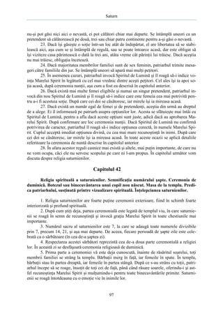Saturn

nu-şi pot găsi nici aici o nevastă, ei pot călători chiar mai departe. Se întâmplă uneori ca un
pretendent să călătorească pe două, trei sau chiar patru continente pentru a-şi găsi o nevastă.
23. Dacă îşi găseşte o soţie într-un loc atât de îndepărtat, el are libertatea să se stabilească aici, aşa cum se şi întâmplă de regulă, sau se poate întoarce acasă, dar este obligat să
îşi viziteze casa părintească o dată la trei ani, atâta vreme cât părinţii lui trăiesc. Dacă aceştia
nu mai trăiesc, obligaţia încetează.
24. Dacă majoritatea membrilor familiei sunt de sex feminin, patriarhul trimite mesageri către familiile din jur. Se întâmplă uneori să apară mai mulţi peţitori.
25. În asemenea cazuri, patriarhul invocă Spiritul de Lumină şi îl roagă să-i indice voinţa Marelui Spirit în legătură cu cel mai vrednic dintre aceşti peţitori. Cel ales îşi ia apoi soţia acasă, după ceremonia nunţii, aşa cum a fost ea descrisă în capitolul anterior.
26. Dacă există mai multe femei eligibile şi numai un singur pretendent, patriarhul invocă din nou Spiritul de Lumină şi îl roagă să-i indice care este femeia cea mai potrivită pentru a-i fi acestuia soţie. După care cei doi se căsătoresc, iar mirele îşi ia mireasa acasă.
27. Dacă există un număr egal de femei şi de pretendenţi, aceştia din urmă au dreptul
de a alege. Ei îl informează pe patriarh asupra opţiunilor lor. Acesta se sfătuieşte mai întâi cu
Spiritul de Lumină, pentru a afla dacă aceste opţiuni sunt juste, adică dacă au aprobarea Marelui Spirit. După confirmare are loc ceremonia nunţii. Dacă Spiritul de Lumină nu confirmă
potrivirea de caracter, patriarhul îl roagă să-i indice opţiunea corectă, în numele Marelui Spirit. Cuplul acceptă imediat opţiunea divină, cu cea mai mare recunoştinţă în inimi. După care
cei doi se căsătoresc, iar mirele îşi ia mireasa acasă. În toate aceste ocazii se aplică detaliile
referitoare la ceremonia de nuntă descrise în capitolul anterior.
28. În afara acestor reguli casnice mai există şi altele, mai puţin importante, de care nu
ne vom ocupa, căci ele nu servesc scopului pe care ni l-am propus. În capitolul următor vom
discuta despre religia saturnienilor.

Capitolul 42
Religia spirituală a saturnienilor. Semnificaţia numărului şapte. Ceremonia de
duminică. Botezul sau binecuvântarea unui copil nou născut. Masa de la templu. Predica patriarhului, susţinută printre vizualizare spirituală. Înţelepciunea saturnienilor.
1. Religia saturnienilor are foarte puţine ceremonii exterioare, fiind în schimb foarte
interiorizată şi profund spirituală.
2. După cum ştiţi deja, partea ceremonială este legată de templul viu, în care saturnienii se roagă în semn de recunoştinţă şi invocă graţia Marelui Spirit în toate chestiunile mai
importante.
3. Numărul sacru al saturnienilor este 7, la care se adaugă toate numerele divizibile
prin 7, precum 14, 21, şi aşa mai departe. De aceea, fiecare perioadă de şapte zile este celebrată ca o sărbătoare (în cea de-a şaptea zi).
4. Respectarea acestei sărbători reprezintă cea de-a doua parte ceremonială a religiei
lor. În această zi se desfăşoară ceremonia religioasă de duminică.
5. Prima parte a ceremoniei vă este deja cunoscută, înainte de răsăritul soarelui, toţi
membrii familiei se strâng la templu. Bărbaţii merg în faţă, iar femeile în spate. În templu,
bărbaţii stau în partea dreaptă, iar femeile în partea stângă. După ce s-au strâns cu toţii, patriarhul începe să se roage, însoţit de toţi cei de faţă, până când răsare soarele, oferindu-i şi astfel recunoştinţa Marelui Spirit şi mulţumindu-i pentru toate binecuvântările primite. Saturnienii se roagă întotdeauna cu o emoţie vie în inimile lor.

97

 