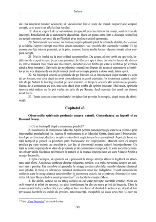 Saturn

săi (nu neapărat tuturor acestora) să vizualizeze într-o stare de transă respectivele corpuri
cereşti, ca şi cum s-ar afla la faţa locului.
19. Aşa se explică de ce saturnienii, în special cei care trăiesc în munţi, sunt extrem de
înţelepţi, beneficiind de o cunoaştere deosebită. Dacă ar putea intra într-o discuţie ştiinţifică
cu aceşti munteni, savanţii de pe Pământ şi-ar realiza curând ignoranţa.
20. Saturnienii îşi cunosc nu numai propria planetă până la ultimele detalii, dar cunosc
şi celelalte corpuri cereşti mai bine decât cunoaşteţi voi insulele din oceanele voastre. Ei îşi
cunosc perfect istoria planetei, şi în plus, cunosc foarte multe lucruri despre istoria altor corpuri cereşti.
21. Nici o limbă nu le este străină saturnienilor. De aceea, ei pot vorbi cu spiritele, indiferent de corpul ceresc de pe care provin (căci fiecare spirit duce cu sine în lumea de dincolo, într-o măsură mai mică sau mai mare, caracteristicile limbii pe care a vorbit-o pe vremea
când a fost întrupat). Spiritele de pe planeta voastră nu dispun de această cunoaştere a limbilor şi nu vor dispune de ea decât atunci când vor renaşte pentru a doua oară, întru spirit.
22. Se întâmplă uneori ca spiritele de pe Pământ să se întâlnească după moarte cu cele
de pe Saturn, mai ales dacă au avut dintotdeauna această aspiraţie. În asemenea cazuri, spiritele de pe Saturn le înţeleg imediat pe cele terestre, în timp ce acestea din urmă nu au posibilitatea de a comunica cu ele, mai ales dacă este vorba de spirite imature. Mai mult, spiritele
terestre nici măcar nu le pot vedea pe cele de pe Saturn, dacă acestea din urmă nu doresc
acest lucru.
23. Toate acestea sunt rezultatele învăţăturilor primite în templu, după masa de dimineaţă.

Capitolul 43
Observaţiile spirituale profunde asupra naturii. Comunicarea cu îngerii şi cu
Domnul Însuşi.
1. Ce se întâmplă după o asemenea predică?
2. Saturnienii îi mulţumesc Marelui Spirit pentru cunoaşterea pe care le-a oferit-o prin
intermediul patriarhului lor. Acesta îi mulţumeşte şi el Marelui Spirit, după care îi binecuvântează pe credincioşi, după ce aceştia şi-au oferit rugăciunea de recunoştinţă. Apoi părăsesc cu
toţii templul şi pleacă la plimbare prin frumoasele lor împrejurimi. Discută între ei despre
predica pe care tocmai au ascultat-o, dar fac şi observaţii asupra naturii înconjurătoare. Cu
toţii se simt inspiraţi de o stare de prietenie şi de comuniune reciprocă, în care ascultă cu interes observaţiile fiecăruia referitoare la natură şi la marea înţelepciune cu care Marele Spirit a
aranjat lucrurile.
3. Spre exemplu, să spunem că o persoană îi atrage atenţia alteia în legătură cu structura unei flori. Altcineva vorbeşte despre mişcarea norilor, o a treia persoană despre un animal sau o pasăre. Un membru al grupului le atrage atenţia celorlalţi membri despre cântecul
unei păsări, în timp ce altcineva remarcă strălucirea unui lac îndepărtat. Există nenumărate
subiecte care le atrag atenţia saturnienilor în asemenea ocazii, iar ei privesc frumuseţile naturii la fel cum făcea cândva omul primordial27 cu lucrările creaţiei Mele.
4. De altfel, doresc să vă atrag atenţia că cel care priveşte lucrările creaţiei Mele cu
ochi smeriţi şi plini de respect, va găsi întotdeauna în ele un mare prilej de bucurie. Cine le
examinează însă cu ochi critici şi erudiţi ar face mai bine să rămână în orbirea sa, decât să îmi
privească lucrările cu ochii săi profani, neconsacraţi, incapabili să vadă ceva bun şi care nu
27

Vezi „Casa Domnului” de Jakob Lorber

99

 