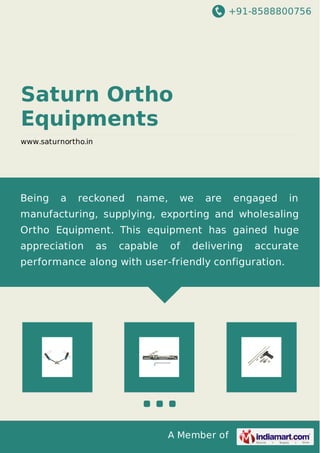 +91-8588800756
A Member of
Saturn Ortho
Equipments
www.saturnortho.in
Being a reckoned name, we are engaged in
manufacturing, supplying, exporting and wholesaling
Ortho Equipment. This equipment has gained huge
appreciation as capable of delivering accurate
performance along with user-friendly configuration.
 