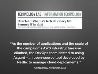 ArsTechnica, November 2012
“As the number of applications and the scale of
the campaign's AWS infrastructure use
climbed, the DevOps team shifted to using
Asgard—an open-source tool developed by
Netﬂix to manage cloud deployments.”
 