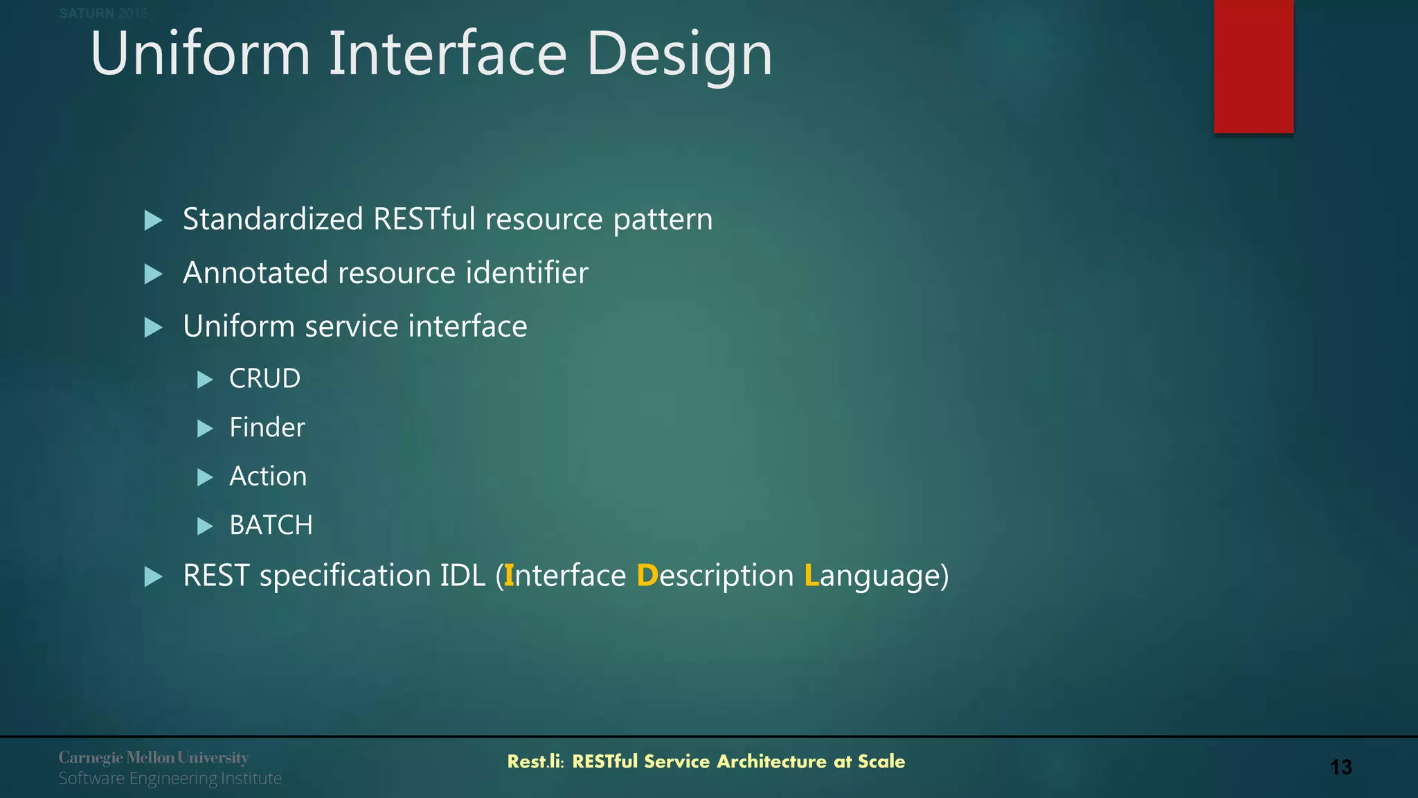 13Rest.li: RESTful Service Architecture at Scale
SATURN 2018
Uniform Interface Design
 Standardized RESTful resource pattern
 Annotated resource identifier
 Uniform service interface
 CRUD
 Finder
 Action
 BATCH
 REST specification IDL (Interface Description Language)
 