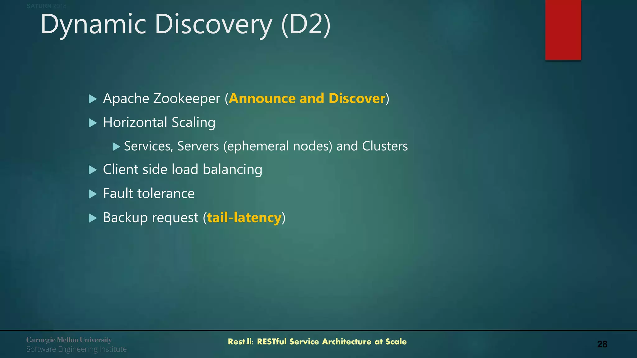 28Rest.li: RESTful Service Architecture at Scale
SATURN 2018
Dynamic Discovery (D2)
 Apache Zookeeper (Announce and Discover)
 Horizontal Scaling
 Services, Servers (ephemeral nodes) and Clusters
 Client side load balancing
 Fault tolerance
 Backup request (tail-latency)
 