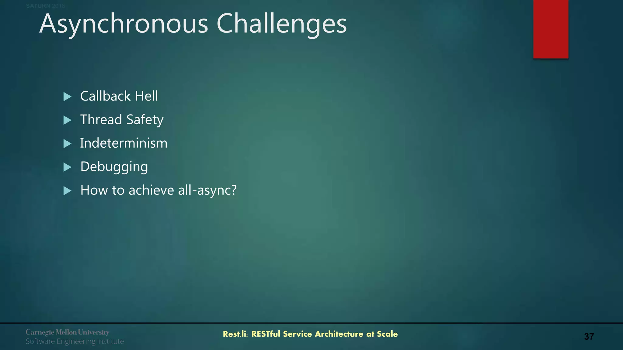 37Rest.li: RESTful Service Architecture at Scale
SATURN 2018
Asynchronous Challenges
 Callback Hell
 Thread Safety
 Indeterminism
 Debugging
 How to achieve all-async?
 