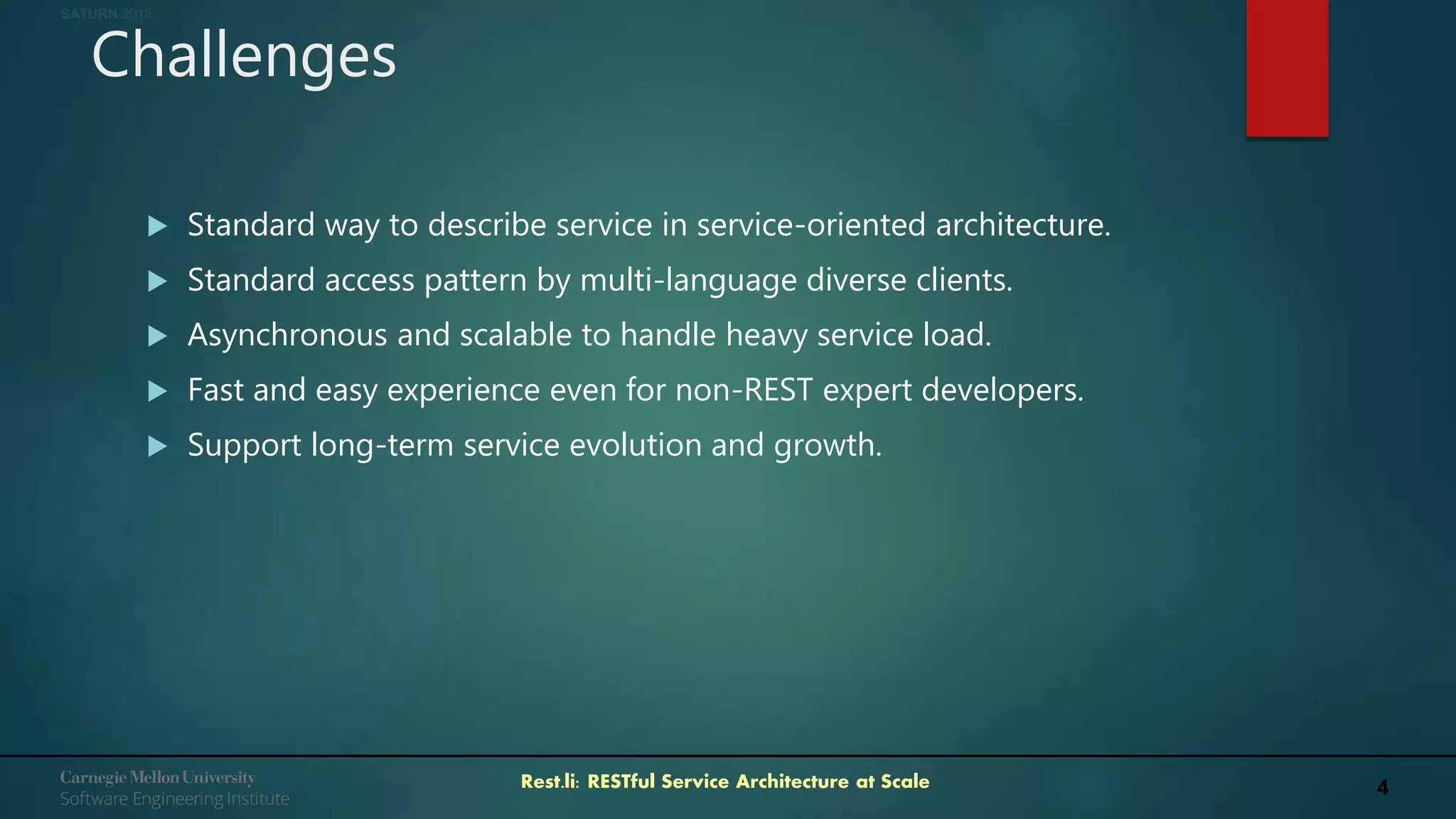 4Rest.li: RESTful Service Architecture at Scale
SATURN 2018
Challenges
 Standard way to describe service in service-oriented architecture.
 Standard access pattern by multi-language diverse clients.
 Asynchronous and scalable to handle heavy service load.
 Fast and easy experience even for non-REST expert developers.
 Support long-term service evolution and growth.
 