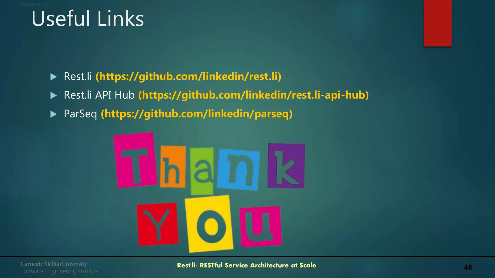 46Rest.li: RESTful Service Architecture at Scale
SATURN 2018
Useful Links
 Rest.li (https://github.com/linkedin/rest.li)
 Rest.li API Hub (https://github.com/linkedin/rest.li-api-hub)
 ParSeq (https://github.com/linkedin/parseq)
 
