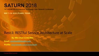 1Rest.li: RESTful Service Architecture at Scale
SATURN 2018
14th Annual SEI Architecture Technology User Network Conference
MAY 7–10, 2018 | PLANO, TEXAS
Rest.li: RESTful Service Architecture at Scale
By: Min Chen (LinkedIn)
Email: mnchen@linkedin.com
Profile: www.linkedin.com/in/minchen07
 