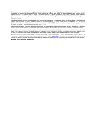 5) Las mentiras, como eso de "que los reyes magos, santa clós y el niño dios, traen regalos a los niños que se portan bien", y que normalmente funciona, no entre
niños pobres que se portan bien, sino entre niños ricos, aunque se porten mal. Qué falta hacer terminar con la pretendida guarda de la "inocencia del niño"
(llámese ignorancia) y que pone a los papás que mienten, a los niños, en camino de ir al infierno, por mentirosos, como la Biblia lo establece, además de enseñar
a los niños a continuar la mentira y seguir los pasos de sus padres y a apartarse del verdadero significado de la Navidad para celebrar una saturnalia pagana.

Saturnalia o Navidad

Hace falta al hombre de conciencia, al cristiano que se precia de conocer la Palabra de Dios y de obedecerla, celebrar, no una saturnalia de la Babilonia y Roma
paganas, sino una Navidad que guíe al incrédulo a entender su más íntimo significado. Lo que un cristiano celebra con la Navidad es LA SALVACIÓN
por Jesucristo y esto no en octubre, septiembre o diciembre, sino cada momento de los 365 días que tiene un año de cualquier calendario, porque un cristiano,
es parte de "su pueblo" y "ya somos salvos de pecados". ¡Gloria a Cristo!

Aprovechemos los cristianos la saturnalia de diciembre para anunciar, sin condenar a nadie, una navidad o nacimiento, pero no el de Jesús, sino el nacimiento
espiritual de cada creyente, que viene al entendimiento del advenimiento del Mesías. Anunciemos en vez de la saturnalia mundana, la "navidad del creyente".

La familia del hombre se reúne con algunos propósitos: los bautismos de infantes, los sepelios, las bodas y, en menor escala, la llamada "nochebuena". Usted
que es cristiano aproveche la reunión familiar y de los vecinos y amigos para anunciar la Navidad: el nacimiento más trascendental del mundo, ya que por medio
de Aquel que ahora tiene 33 años (y es el único que intercede por el hombre) "su pueblo, será por Él salvo de sus pecados y de la ira del día venidero".

Por eso el cristiano no puede declarar el estribillo mundano de "feliz navidad", porque casi debería decir a muchos: "infeliz saturnalia", ya que los efectos de la
nochebuena, si se sobrevive, se dejan ver en la agonía del día llamado de la navidad. Feliz navidad es feliz nacimiento. Que este diciembre podamos decir a
muchos "feliz nacimiento espiritual" (feliz navidad), porque Jesús aún está vivo y aún está pendiente del arrepentimiento de usted, para salvarle de sus pecados...

Porque ÉL salvará a SU pueblo de sus pecados
 