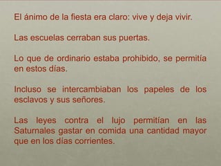 El ánimo de la fiesta era claro: vive y deja vivir.

Las escuelas cerraban sus puertas.

Lo que de ordinario estaba prohibido, se permitía
en estos días.

Incluso se intercambiaban los papeles de los
esclavos y sus señores.

Las leyes contra el lujo permitían en las
Saturnales gastar en comida una cantidad mayor
que en los días corrientes.
 