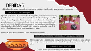 Al igual que la comida, nos podemos encontrar varias recetas del autor anteriormente comentado
VINO DE ROSAS Apic. De recoq. I,III,1.
RECETA DE VINO DE LOTO Y DÁTILES. Pol. Hª . XXII, 2 y Plin. HN. XIII,106
BEBIDAS
Quitar la parte blanca de la extremidad de los pétalos, enfilad éstos en rosarios y
ponedlos a macerar durante siete días en el vino. Pasado este tiempo, sacad las
rosas de! vino. Preparad de la misma manera otros collares de pétalos frescos,
ponedlos a macerar siete días en el vino y luego sacar las rosas como hicisteis
con las anteriores. Haced lo mismo una tercera vez, sacad las rosas y filtrad el
vino. Cuando vayáis a beberlo, añadidle miel, procurad emplear las rosas de la
mejor calidad y que no estén humedecidas por el rocío.
El vino de violetas se realiza igual , salvo que se utiliza dicha flor.
El loto es parecido a los dátiles o a los higos, si se machaca y mezcla con agua, sale un
vino semejante al vino con miel. Se bebe sin añadir agua. Se conserva sólo durante 10
días.
VINO DE DÁTILES. Plin. XIV,102
Con el mismo procedimiento que el de loto, pero con dátiles.
 