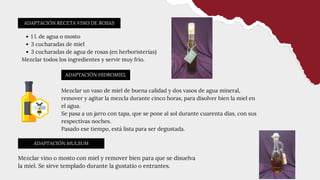 ADAPTACIÓN RECETA VINO DE ROSAS
ADAPTACIÓN MULSUM
ADAPTACIÓN HIDROMIEL
1 l. de agua o mosto
3 cucharadas de miel
3 cucharadas de agua de rosas (en herboristerías)
Mezclar todos los ingredientes y servir muy frío.
Mezclar vino o mosto con miel y remover bien para que se disuelva
la miel. Se sirve templado durante la gustatio o entrantes.
Mezclar un vaso de miel de buena calidad y dos vasos de agua mineral,
remover y agitar la mezcla durante cinco horas, para disolver bien la miel en
el agua.
Se pasa a un jarro con tapa, que se pone al sol durante cuarenta días, con sus
respectivas noches.
Pasado ese tiempo, está lista para ser degustada.
 