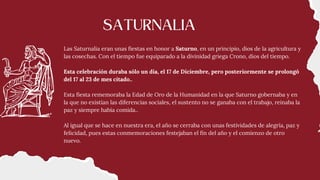 Las Saturnalia eran unas fiestas en honor a Saturno, en un principio, dios de la agricultura y
las cosechas. Con el tiempo fue equiparado a la divinidad griega Crono, dios del tiempo.
Esta celebración duraba sólo un día, el 17 de Diciembre, pero posteriormente se prolongó
del 17 al 23 de mes citado..
Esta fiesta rememoraba la Edad de Oro de la Humanidad en la que Saturno gobernaba y en
la que no existían las diferencias sociales, el sustento no se ganaba con el trabajo, reinaba la
paz y siempre había comida..
Al igual que se hace en nuestra era, el año se cerraba con unas festividades de alegría, paz y
felicidad, pues estas conmemoraciones festejaban el fin del año y el comienzo de otro
nuevo.
SATURNALIA
 