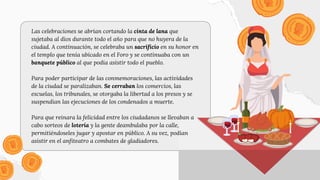 Las celebraciones se abrían cortando la cinta de lana que
sujetaba al dios durante todo el año para que no huyera de la
ciudad. A continuación, se celebraba un sacrificio en su honor en
el templo que tenía ubicado en el Foro y se continuaba con un
banquete público al que podía asistir todo el pueblo.
Para poder participar de las conmemoraciones, las actividades
de la ciudad se paralizaban. Se cerraban los comercios, las
escuelas, los tribunales, se otorgaba la libertad a los presos y se
suspendían las ejecuciones de los condenados a muerte.
Para que reinara la felicidad entre los ciudadanos se llevaban a
cabo sorteos de lotería y la gente deambulaba por la calle,
permitiéndoseles jugar y apostar en público. A su vez, podían
asistir en el anfiteatro a combates de gladiadores.
 