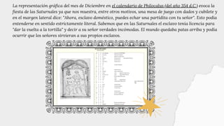 La representación gráfica del mes de Diciembre en el calendario de Philocalus (del año 354 d.C.) evoca la
fiesta de las Saturnales ya que nos muestra, entre otros motivos, una mesa de juego con dados y cubilete y
en el margen lateral dice: "Ahora, esclavo doméstico, puedes echar una partidita con tu señor". Esto podía
entenderse en sentido estrictamente literal. Sabemos que en las Saturnales el esclavo tenía licencia para
"dar la vuelta a la tortilla" y decir a su señor verdades incómodas. El mundo quedaba patas arriba y podía
ocurrir que los señores sirvieran a sus propios esclavos.
 