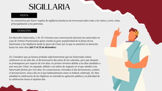 Se caracteriza por hacer regalos de sigillaria (muñecos de terracota) sobre todo a los niños y cerei, velas,
principalmente a los patronos.
FIESTA
SIGILLARIA
DURACIÓN
En Macrobio Saturnalia, 1, 10, 23-4 leemos una conversación durante las saturnales en
casa de Vettius Praetextatus quien resalta la gran popularidad de la fiesta de las
Saturnales y las Sigillaria desde la época de César por la que se aumentó su duración
hasta los siete días (del 17 al 23 de diciembre)
23. Considero que ya hemos probado suficientemente que las Saturnales solían
celebrarse en un sólo día, el decimocuarto día antes de las calendas, pero que después
se prolongaron por espacio de tres días: en primer término debido a los días añadidos a
este mes por César; en segundo, debido a un edicto de Augusto en el que añadió a las
Saturnales fiestas por tres días. En consecuencia, iniciadas el día decimosexto, acaban
el decimocuarto, único día en el que habitualmente antes se habían celebrado. 24. Mas
añadida la celebración de las Sigilares se extendió la agitación pública y la felicidad de
la celebración hasta el séptimo día.
 