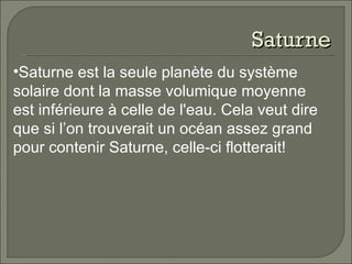 Saturne Saturne est la seule planète du système solaire dont la masse volumique moyenne est inférieure à celle de l'eau. Cela veut dire que si l’on trouverait un océan assez grand pour contenir Saturne, celle-ci flotterait!   