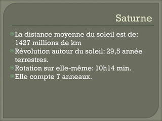 Saturne La distance moyenne du soleil est de: 1427 millions de km Révolution autour du soleil: 29,5 année terrestres. Rotation sur elle-même: 10h14 min. Elle compte 7 anneaux. 