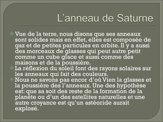 Vue  de la terre, nous disons que ses anneaux sont solides mais en effet, elles est composée de gaz et de petites particules en orbite. Il y a aussi des morceaux de glasses qui peut autre petit comme un cube glace et aussi comme des maisons et de la poussière.  La réflexion du soleil font des rayons solaires sur les anneaux qui fait des couleurs.  Nous ne savons pas encor d’où Vien la glasses et la poussière des l’anneaux. Une des hypothèse est: que sa soit des reste de la formation de la planète ou d’un des satellites naturelles et une autre croyance est qu’un astéoride aurait explosé. 