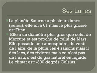 La planète Saturne a plusieurs lunes ( satellites ), elle en a 61 mais le plus grosse est Titan.  Elle a un diamètre plus gros que celui de Mercure et est proche de celui de Mars. Elle possède une atmosphère, du vent: de l’aire, de la pluie, les 4 saisons mais il des lacs, des rivières mais ce n’est pas de l’eau, c’est du gaz naturel en liquide. Le climat est: -300 degrés Celsius.  
