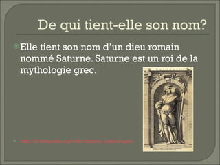 De qui tient-elle son nom? Elle tient son nom d’un dieu romain nommé Saturne. Saturne est un roi de la mythologie grec. http://fr. wikipedia . org / wiki /Saturne_(mythologie)   