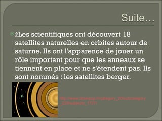 žLes scientifiques ont découvert 18 satellites   naturelles en orbites autour de saturne. Ils ont l'apparence de jouer un rôle important pour que les anneaux se tiennent en place et ne   s'étendent pas. Ils sont nommés : les satellites berger.  http:// www . brainpop . fr / category _20/ subcategory _229/ subjects _1737/   
