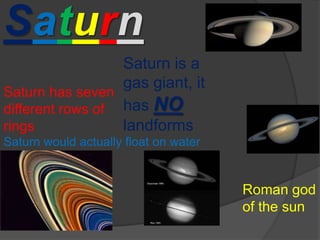 Saturn Saturn is a gas giant, it has NOlandforms Saturn has seven different rows of rings Saturn would actually float on water Roman god of the sun 