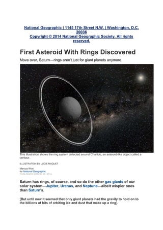 National Geographic | 1145 17th Street N.W. | Washington, D.C.
20036
Copyright © 2014 National Geographic Society. All rights
reserved.
First Asteroid With Rings Discovered
Move over, Saturn—rings aren't just for giant planets anymore.
This illustration shows the ring system detected around Chariklo, an asteroid-like object called a
centaur.
ILLUSTRATION BY LUCIE MAQUET
Marcus Woo
for National Geographic
PUBLISHED MARCH 26, 2014
Saturn has rings, of course, and so do the other gas giants of our
solar system—Jupiter, Uranus, and Neptune—albeit wispier ones
than Saturn's.
[But until now it seemed that only giant planets had the gravity to hold on to
the billions of bits of orbiting ice and dust that make up a ring].
 