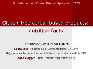 Gluten-free cereal-based products: nutrition facts Dottoressa  Letizia   SATURNI Specialista  in Scienze dell’Alimentazione-UNIVPM  Tutor  Master Internazionale di Dietetica e Nutrizione-FUNIBER  Food blogger  – http://notonlyglutenfree.org 13th International Coeliac Disease Symposium 2009 