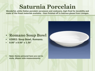 Saturnia Porcelain Wonderful, white Italian porcelain serveware and cookware, high-fired for durability and made of the finest materials available - then finished off in lustrous glazes from Limoges. ,[object Object],[object Object],[object Object],[object Object]