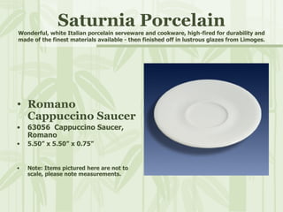 Saturnia Porcelain Wonderful, white Italian porcelain serveware and cookware, high-fired for durability and made of the finest materials available - then finished off in lustrous glazes from Limoges. Romano Cappuccino Saucer 63056  Cappuccino Saucer, Romano 5.50” x 5.50” x 0.75” Note: Items pictured here are not to scale, please note measurements. 