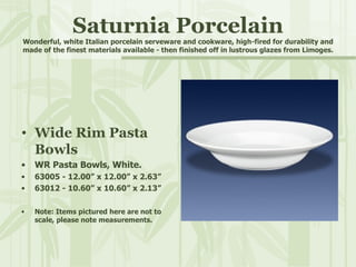 Saturnia Porcelain Wonderful, white Italian porcelain serveware and cookware, high-fired for durability and made of the finest materials available - then finished off in lustrous glazes from Limoges. Wide Rim Pasta Bowls WR Pasta Bowls, White. 63005 - 12.00” x 12.00” x 2.63” 63012 - 10.60” x 10.60” x 2.13” Note: Items pictured here are not to scale, please note measurements. 