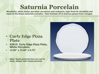 Saturnia Porcelain Wonderful, white Italian porcelain serveware and cookware, high-fired for durability and made of the finest materials available - then finished off in lustrous glazes from Limoges. Curly Edge Pizza Plate 63019  Curly Edge Pizza Plate, White Porcelain. 13.00” x 13.00” x 0.75” Note: Items pictured here are not to scale, please note measurements. 