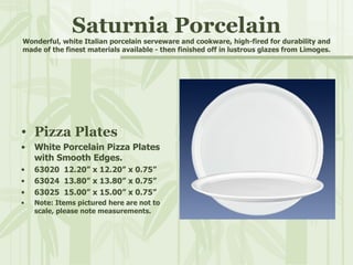 Saturnia Porcelain Wonderful, white Italian porcelain serveware and cookware, high-fired for durability and made of the finest materials available - then finished off in lustrous glazes from Limoges. Pizza Plates White Porcelain Pizza Plates with Smooth Edges. 63020  12.20” x 12.20” x 0.75” 63024  13.80” x 13.80” x 0.75” 63025  15.00” x 15.00” x 0.75” Note: Items pictured here are not to scale, please note measurements. 