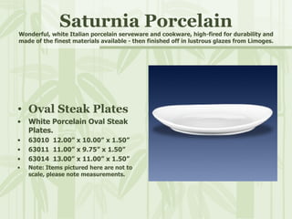 Saturnia Porcelain Wonderful, white Italian porcelain serveware and cookware, high-fired for durability and made of the finest materials available - then finished off in lustrous glazes from Limoges. Oval Steak Plates White Porcelain Oval Steak Plates. 63010  12.00” x 10.00” x 1.50” 63011  11.00” x 9.75” x 1.50” 63014  13.00” x 11.00” x 1.50” Note: Items pictured here are not to scale, please note measurements. 