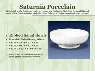 Saturnia Porcelain Wonderful, white Italian porcelain serveware and cookware, high-fired for durability and made of the finest materials available - then finished off in lustrous glazes from Limoges. Ribbed Salad Bowls Porcelain Salad Bowls, White. 63029  6.70” x 6.70” x 2.40” 63030  8.00” x 8.00” x 3.00” 63031  12.60” x 12.60” x 4.25” Note: Items pictured here are not to scale, please note measurements. 