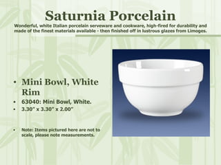 Saturnia Porcelain Wonderful, white Italian porcelain serveware and cookware, high-fired for durability and made of the finest materials available - then finished off in lustrous glazes from Limoges. Mini Bowl, White Rim 63040: Mini Bowl, White. 3.30” x 3.30” x 2.00” Note: Items pictured here are not to scale, please note measurements. 