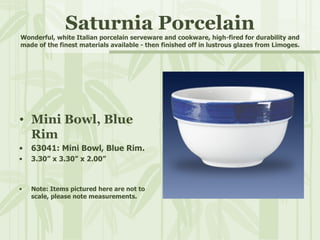 Saturnia Porcelain Wonderful, white Italian porcelain serveware and cookware, high-fired for durability and made of the finest materials available - then finished off in lustrous glazes from Limoges. Mini Bowl, Blue Rim 63041: Mini Bowl, Blue Rim. 3.30” x 3.30” x 2.00” Note: Items pictured here are not to scale, please note measurements. 