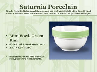 Saturnia Porcelain Wonderful, white Italian porcelain serveware and cookware, high-fired for durability and made of the finest materials available - then finished off in lustrous glazes from Limoges. Mini Bowl, Green Rim 63043: Mini Bowl, Green Rim. 3.30” x 3.30” x 2.00” Note: Items pictured here are not to scale, please note measurements. 