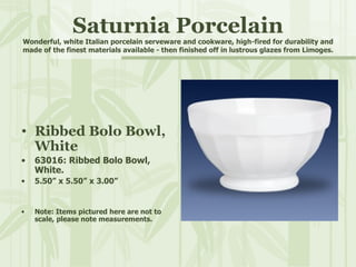 Saturnia Porcelain Wonderful, white Italian porcelain serveware and cookware, high-fired for durability and made of the finest materials available - then finished off in lustrous glazes from Limoges. Ribbed Bolo Bowl, White 63016: Ribbed Bolo Bowl, White. 5.50” x 5.50” x 3.00” Note: Items pictured here are not to scale, please note measurements. 