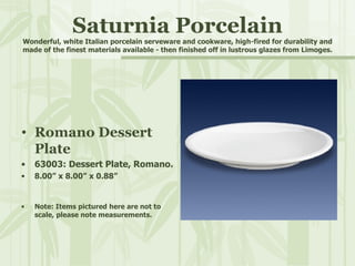 Saturnia Porcelain Wonderful, white Italian porcelain serveware and cookware, high-fired for durability and made of the finest materials available - then finished off in lustrous glazes from Limoges. Romano Dessert Plate 63003: Dessert Plate, Romano. 8.00” x 8.00” x 0.88” Note: Items pictured here are not to scale, please note measurements. 