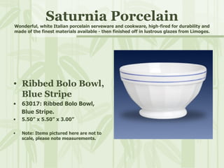 Saturnia Porcelain Wonderful, white Italian porcelain serveware and cookware, high-fired for durability and made of the finest materials available - then finished off in lustrous glazes from Limoges. Ribbed Bolo Bowl, Blue Stripe 63017: Ribbed Bolo Bowl,  Blue Stripe. 5.50” x 5.50” x 3.00” Note: Items pictured here are not to scale, please note measurements. 