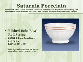 Saturnia Porcelain Wonderful, white Italian porcelain serveware and cookware, high-fired for durability and made of the finest materials available - then finished off in lustrous glazes from Limoges. Ribbed Bolo Bowl, Red Stripe 63018: Ribbed Bolo Bowl,  Red  Stripe. 5.50” x 5.50” x 3.00” Note: Items pictured here are not to scale, please note measurements. 