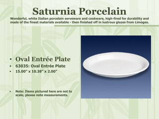 Saturnia Porcelain Wonderful, white Italian porcelain serveware and cookware, high-fired for durability and made of the finest materials available - then finished off in lustrous glazes from Limoges. Oval Entrée Plate 63035: Oval Entrée Plate 15.00” x 10.38” x 2.00” Note: Items pictured here are not to scale, please note measurements. 