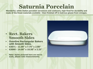 Saturnia Porcelain Wonderful, white Italian porcelain serveware and cookware, high-fired for durability and made of the finest materials available - then finished off in lustrous glazes from Limoges. Rect. Bakers  Smooth Sides Ovenline Rectangular Bakers with Smooth Sides. 63071 - 11.00” x 7.75” x 2.00” 63060 - 14.00” x 10.50” x 2.25” Note: Items pictured here are not to scale, please note measurements. 