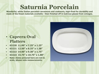 Saturnia Porcelain Wonderful, white Italian porcelain serveware and cookware, high-fired for durability and made of the finest materials available - then finished off in lustrous glazes from Limoges. Caprera Oval Platters 63220  11.00” x 7.25” x 1.25” 63221  12.50” x 8.25” x 1.38” 63222  14.00” x 9.38” x 1.75” 63223  15.75” x 10.75” x 1.88” Note: Items pictured here are not to scale, please note measurements. 