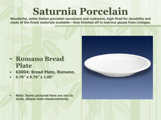 Saturnia Porcelain Wonderful, white Italian porcelain serveware and cookware, high-fired for durability and made of the finest materials available - then finished off in lustrous glazes from Limoges. Romano Bread Plate 63004: Bread Plate, Romano. 6.70” x 6.70” x 1.00” Note: Items pictured here are not to scale, please note measurements. 