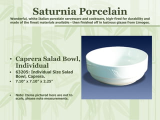 Saturnia Porcelain Wonderful, white Italian porcelain serveware and cookware, high-fired for durability and made of the finest materials available - then finished off in lustrous glazes from Limoges. Caprera Salad Bowl, Individual 63205: Individual Size Salad Bowl, Caprera. 7.10” x 7.10” x 2.25” Note: Items pictured here are not to scale, please note measurements. 