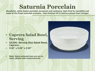 Saturnia Porcelain Wonderful, white Italian porcelain serveware and cookware, high-fired for durability and made of the finest materials available - then finished off in lustrous glazes from Limoges. Caprera Salad Bowl, Serving 63206: Serving Size Salad Bowl, Caprera. 9.50” x 9.50” x 3.50” Note: Items pictured here are not to scale, please note measurements. 