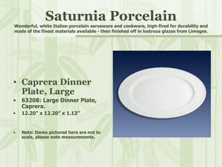 Saturnia Porcelain Wonderful, white Italian porcelain serveware and cookware, high-fired for durability and made of the finest materials available - then finished off in lustrous glazes from Limoges. Caprera Dinner Plate, Large 63208: Large Dinner Plate, Caprera. 12.20” x 12.20” x 1.13” Note: Items pictured here are not to scale, please note measurements. 