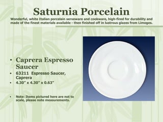 Saturnia Porcelain Wonderful, white Italian porcelain serveware and cookware, high-fired for durability and made of the finest materials available - then finished off in lustrous glazes from Limoges. Caprera Espresso Saucer 63211  Espresso Saucer, Caprera 4.30” x 4.30” x 0.63” Note: Items pictured here are not to scale, please note measurements. 